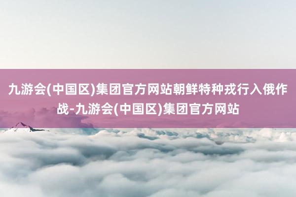 九游会(中国区)集团官方网站朝鲜特种戎行入俄作战-九游会(中国区)集团官方网站