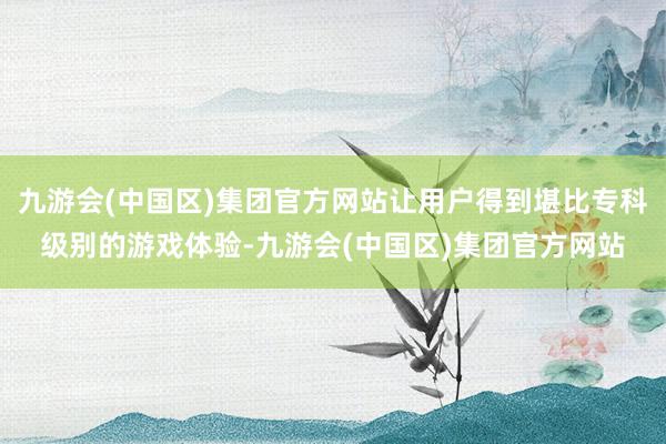 九游会(中国区)集团官方网站让用户得到堪比专科级别的游戏体验-九游会(中国区)集团官方网站