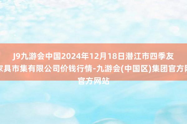 J9九游会中国2024年12月18日潜江市四季友农家具市集有限公司价钱行情-九游会(中国区)集团官方网站