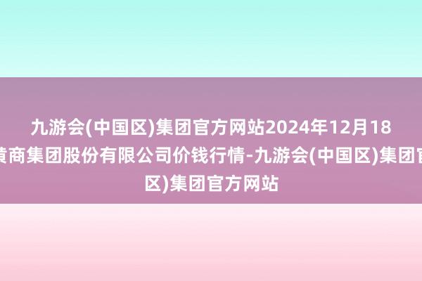 九游会(中国区)集团官方网站2024年12月18日湖北黄商集团股份有限公司价钱行情-九游会(中国区)集团官方网站