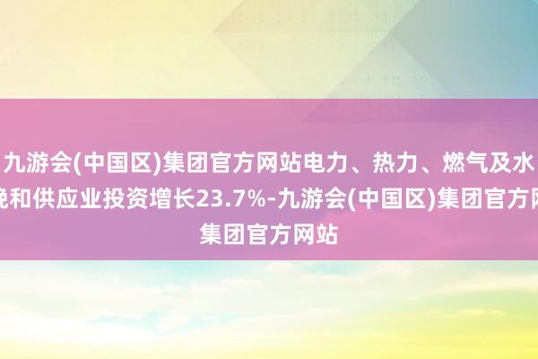 九游会(中国区)集团官方网站电力、热力、燃气及水分娩和供应业投资增长23.7%-九游会(中国区)集团官方网站