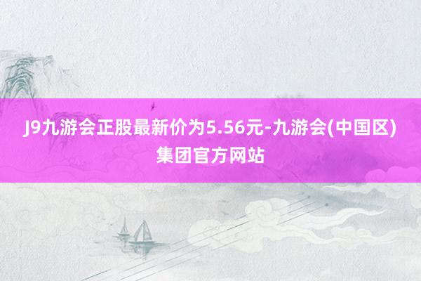 J9九游会正股最新价为5.56元-九游会(中国区)集团官方网站