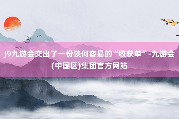 J9九游会交出了一份谈何容易的“收获单”-九游会(中国区)集团官方网站