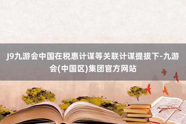 J9九游会中国在税惠计谋等关联计谋提拔下-九游会(中国区)集团官方网站