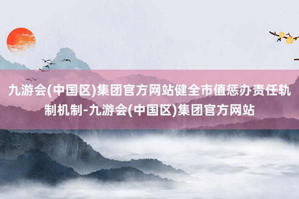 九游会(中国区)集团官方网站健全市值惩办责任轨制机制-九游会(中国区)集团官方网站