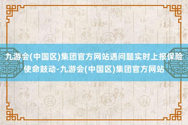 九游会(中国区)集团官方网站遇问题实时上报保险使命鼓动-九游会(中国区)集团官方网站