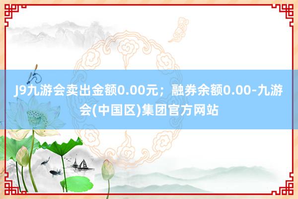 J9九游会卖出金额0.00元；融券余额0.00-九游会(中国区)集团官方网站