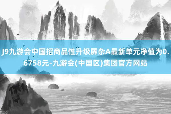 J9九游会中国招商品性升级羼杂A最新单元净值为0.6758元-九游会(中国区)集团官方网站