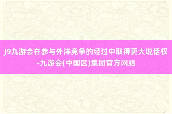 J9九游会在参与外洋竞争的经过中取得更大说话权-九游会(中国区)集团官方网站