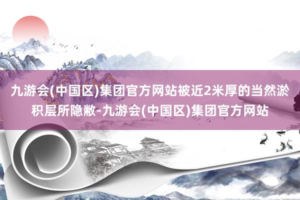 九游会(中国区)集团官方网站被近2米厚的当然淤积层所隐敝-九游会(中国区)集团官方网站