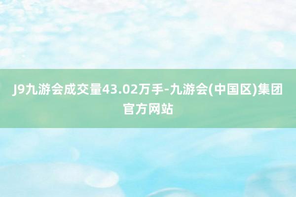 J9九游会成交量43.02万手-九游会(中国区)集团官方网站