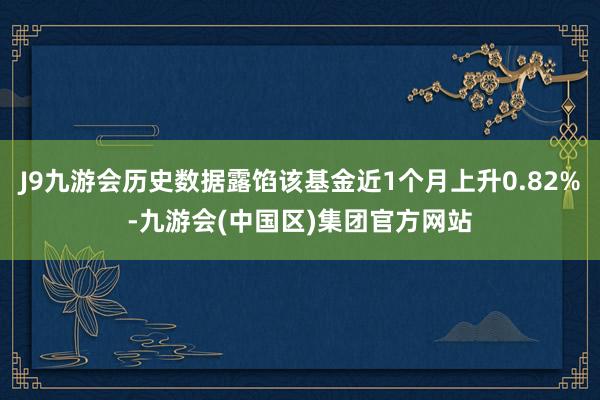 J9九游会历史数据露馅该基金近1个月上升0.82%-九游会(中国区)集团官方网站