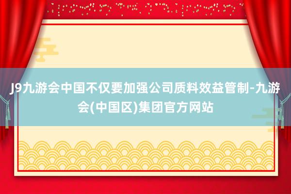 J9九游会中国不仅要加强公司质料效益管制-九游会(中国区)集团官方网站