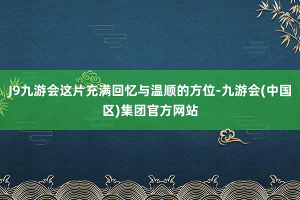 J9九游会这片充满回忆与温顺的方位-九游会(中国区)集团官方网站