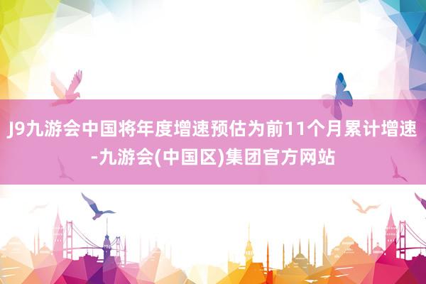 J9九游会中国将年度增速预估为前11个月累计增速-九游会(中国区)集团官方网站