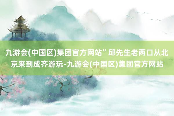 九游会(中国区)集团官方网站”邱先生老两口从北京来到成齐游玩-九游会(中国区)集团官方网站