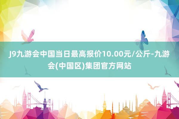 J9九游会中国当日最高报价10.00元/公斤-九游会(中国区)集团官方网站