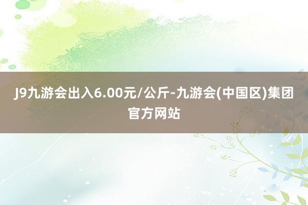 J9九游会出入6.00元/公斤-九游会(中国区)集团官方网站