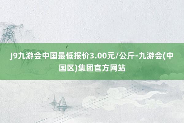 J9九游会中国最低报价3.00元/公斤-九游会(中国区)集团官方网站