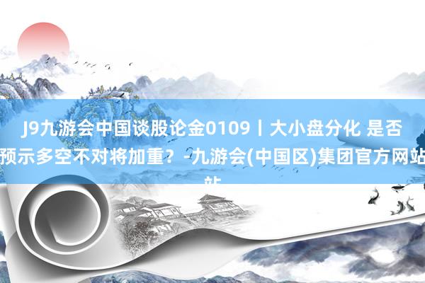 J9九游会中国谈股论金0109丨大小盘分化 是否预示多空不对将加重？-九游会(中国区)集团官方网站