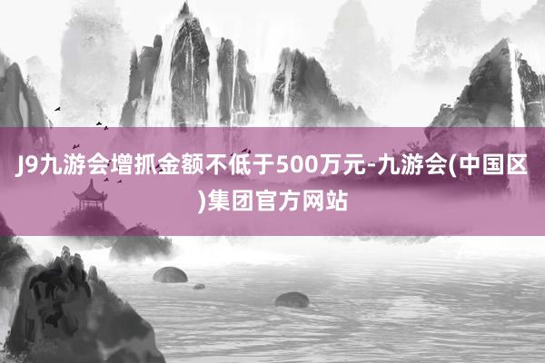 J9九游会增抓金额不低于500万元-九游会(中国区)集团官方网站