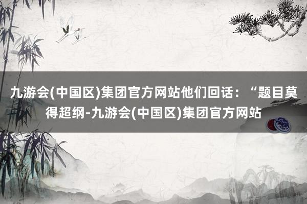 九游会(中国区)集团官方网站他们回话：“题目莫得超纲-九游会(中国区)集团官方网站