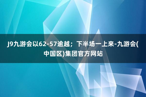 J9九游会以62-57逾越；下半场一上来-九游会(中国区)集团官方网站