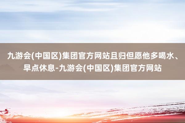 九游会(中国区)集团官方网站且归但愿他多喝水、早点休息-九游会(中国区)集团官方网站