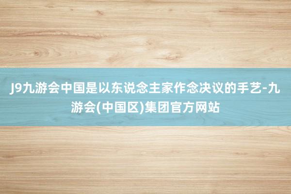 J9九游会中国是以东说念主家作念决议的手艺-九游会(中国区)集团官方网站