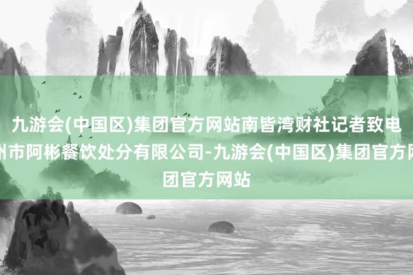 九游会(中国区)集团官方网站南皆湾财社记者致电潮州市阿彬餐饮处分有限公司-九游会(中国区)集团官方网站