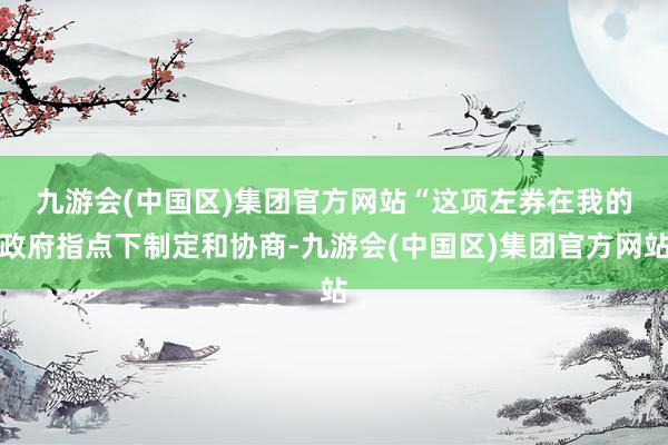 九游会(中国区)集团官方网站　　“这项左券在我的政府指点下制定和协商-九游会(中国区)集团官方网站