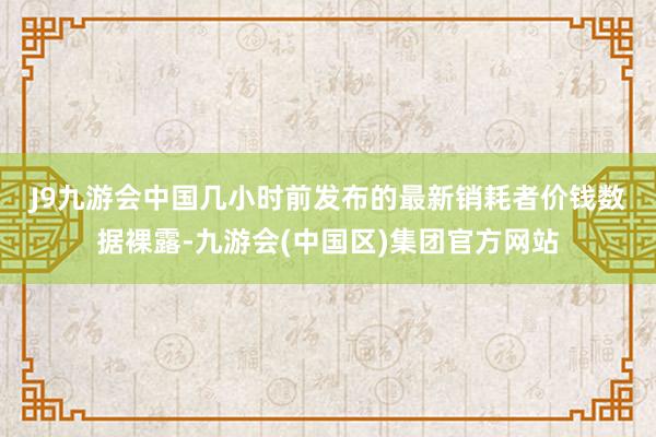 J9九游会中国　　几小时前发布的最新销耗者价钱数据裸露-九游会(中国区)集团官方网站