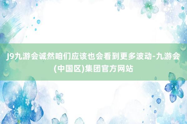 J9九游会诚然咱们应该也会看到更多波动-九游会(中国区)集团官方网站