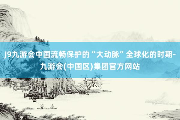 J9九游会中国流畅保护的“大动脉”全球化的时期-九游会(中国区)集团官方网站