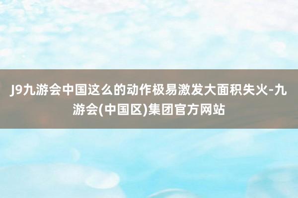 J9九游会中国这么的动作极易激发大面积失火-九游会(中国区)集团官方网站