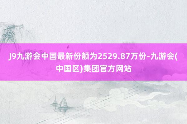 J9九游会中国最新份额为2529.87万份-九游会(中国区)集团官方网站