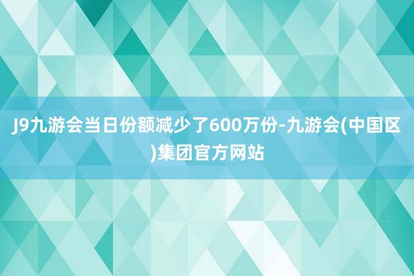 J9九游会当日份额减少了600万份-九游会(中国区)集团官方网站