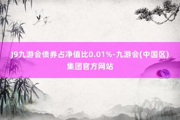 J9九游会债券占净值比0.01%-九游会(中国区)集团官方网站