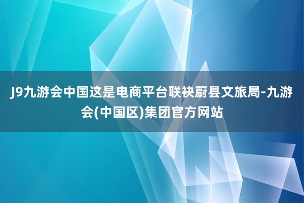 J9九游会中国这是电商平台联袂蔚县文旅局-九游会(中国区)集团官方网站