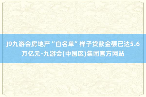 J9九游会房地产“白名单”样子贷款金额已达5.6万亿元-九游会(中国区)集团官方网站