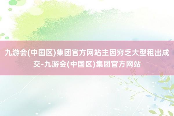 九游会(中国区)集团官方网站主因穷乏大型租出成交-九游会(中国区)集团官方网站