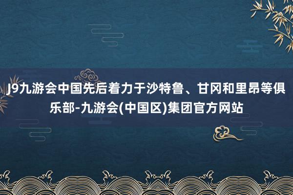 J9九游会中国先后着力于沙特鲁、甘冈和里昂等俱乐部-九游会(中国区)集团官方网站