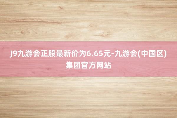 J9九游会正股最新价为6.65元-九游会(中国区)集团官方网站