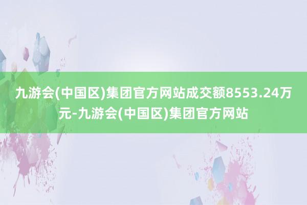 九游会(中国区)集团官方网站成交额8553.24万元-九游会(中国区)集团官方网站