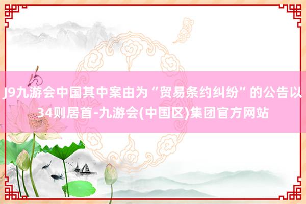 J9九游会中国其中案由为“贸易条约纠纷”的公告以34则居首-九游会(中国区)集团官方网站