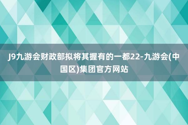 J9九游会财政部拟将其握有的一都22-九游会(中国区)集团官方网站