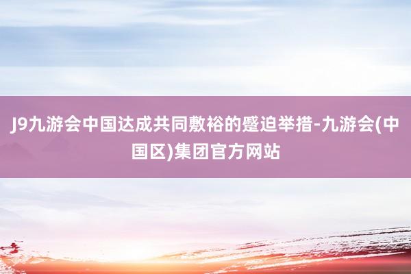 J9九游会中国达成共同敷裕的蹙迫举措-九游会(中国区)集团官方网站