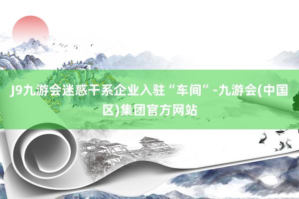 J9九游会迷惑干系企业入驻“车间”-九游会(中国区)集团官方网站