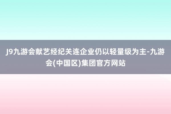 J9九游会献艺经纪关连企业仍以轻量级为主-九游会(中国区)集团官方网站