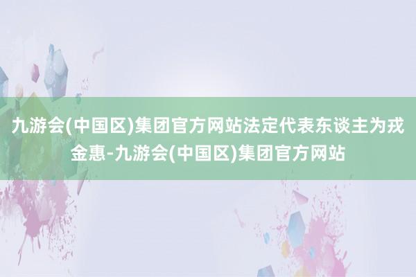 九游会(中国区)集团官方网站法定代表东谈主为戎金惠-九游会(中国区)集团官方网站